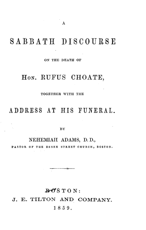 handle is hein.beal/sbddrc0001 and id is 1 raw text is: 






SABBATH DISCOURSE


         ON THE DEATH OF


   HoN. RUFUS CHOATE,


        TOGETHER WITH THE


ADDRESS AT HIS FUNERAL.


             1Y

     NEItEMIAI ADAMS, D. D.,
 PASTOR OF THE ESSEX  STREET CHURCH, BOSTON.







         NrSO T O N:
 J. E. TILTON AND COMPANY.
           1 859.


