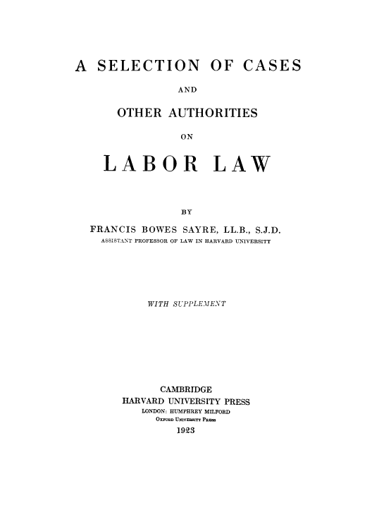 handle is hein.beal/scaalal0001 and id is 1 raw text is: A SELECTION OF

CASES

AND

OTHER AUTHORITIES
ON
LABOR LAW
BY

FRANCIS BOWES
ASSISTANT PROFESSOR OF

SAYRE, LL.B., S.J.D.
LAW IN HARVARD UNIVERSITY

WITH SUPPLEMENT
CAMIBRIDGE
HARVARD UNIVERSITY PRESS
LONDON: HUMPHREY MILFORD
OXFORD UNIVERBITY PFRB
1923


