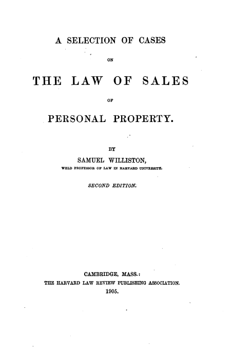 handle is hein.beal/scalsalp0001 and id is 1 raw text is: A SELECTION OF CASES
ON
THE LAW OF SALES
OF
PERSONAL PROPERTY.
BY
SAMUEL WILLISTON,
WELD PROFESSOR OF LAW IN HARVARD UNIVERSITT.
SECOND EDITION.
CAMBRIDGE, MASS.:
THE HARVARD LAW REVIEW PUBUSHING ASSOCIATION.
1905.


