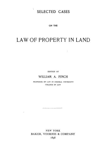 handle is hein.beal/scasplad0001 and id is 1 raw text is: SELECTED CASES
ON THE
LAW OF PROPERTY IN LAND
EDITED BY

WILLIAM A. FINCH
PROFESSOR OF LAW IN CORNELL UNIVERSITY
COLLEGE OF LAW
NEW YORK
BAKER, VOORHIS & COMPANY
1898


