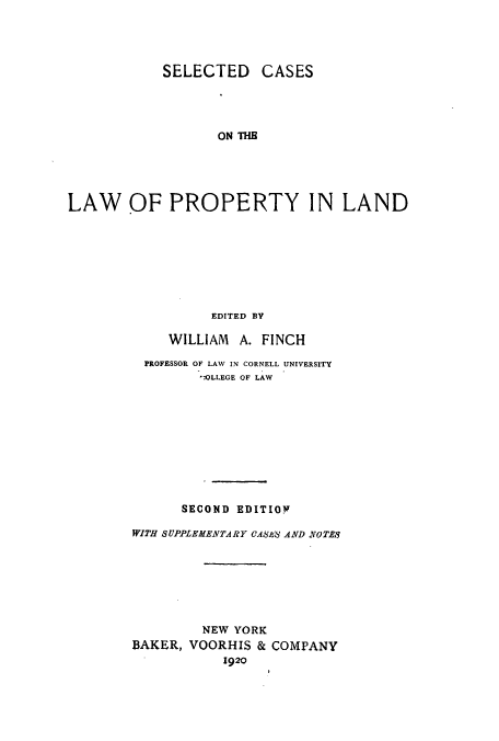handle is hein.beal/scasproin0001 and id is 1 raw text is: SELECTED CASES
ON THE
LAW OF PROPERTY IN LAND
EDITED BY

WILLIAM A. FINCH
PROFESSOR OF LAW IN CORNELL UNIVERSITY
OLLEGE OF LAW
SECOND EDITIOV
WITH SUPPLEMENTARY CASES' AND SOT?
NEW YORK
BAKER, VOORHIS & COMPANY
1920


