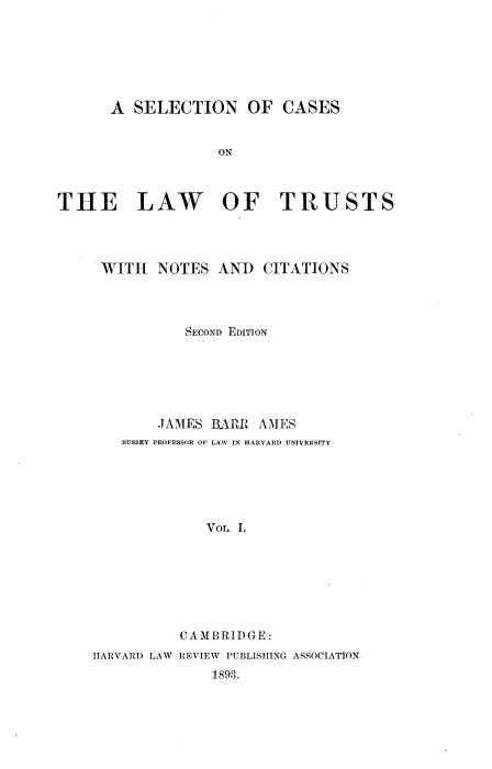 handle is hein.beal/scatruno0001 and id is 1 raw text is: 







      A  SELECTION OF CASES


                   ON



THE LAW OF TRUSTS


WITH   NOTES  ANI) CITATIONS




          SECOND EDITION






       JAMES BARR  AMES
   BUSSEY PROFESSOR OF LAW IN HARVARD UNIVERSITY






             VOL. 1.







          CAMBRIDGE:


HARVARD LAW


REVIEW PUBLISHING ASSOCIATION.
    1893.


