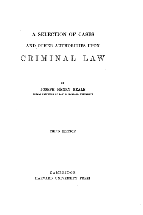 handle is hein.beal/scaucrml0001 and id is 1 raw text is: 








    A  SELECTION  OF  CASES


  AND OTHER  AUTHORITIES  UPON



CRIMINAL LAW





               BY

        JOSEPH HENRY BEALE
     BOTALL PROFESSOR OF LAW IN HARVARD UNIVERSITY









           THIRD EDITION










           CAMBRIDGE
     HARVARD UNIVERSITY PRESS


