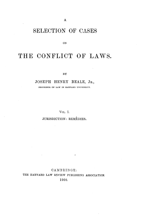 handle is hein.beal/sccflw0001 and id is 1 raw text is: 




A


      SELECTION OF CASES


                   ON



THE CONFLICT OF LAWS.




                   BY


JOSEPH  HENRY   BEALE, JR.,
PROFESSOR OF LAW IN HARVARD UNIVERSITY.






          VOL. I.

   JURISDICTION: REMEDIES.


            CAMEBRIDGE:
THE HARVARD LAW RVIEW PUBLISHING ASSOCIATION.
                1900.


