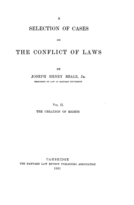 handle is hein.beal/sccflw0002 and id is 1 raw text is: 




A


      SELECTION OF CASES


                   ON



THE CONFLICT OF LAWS




                   BY


JOSEPH  HENRY   BEALE, JR.
PROFESSOR OF LAW IN HARVARD UNIVERSITY






          VOL. 11.

  THE CREATION OF RIGHTS


            CAMBRIDGE
THE HARVARD LAW REVIEW PUBLISHING ASSOCIATION
                1901


