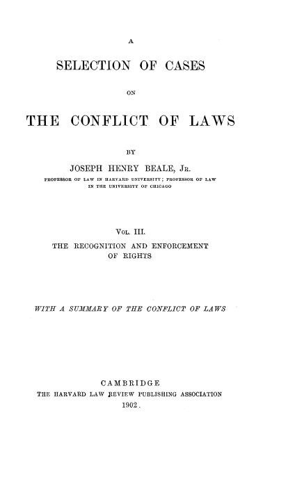 handle is hein.beal/sccflw0003 and id is 1 raw text is: 



A


SELECTION OF CASES


              ON


THE CONFLICT OF


LAWS


BY


     JOSEPH  HENRY  BEALE,  JR.
PROFESSOR OF LAW IN HARVARD UNIVERSITY; PROFESSOR OF LAW
         IN THE UNIVERSITY OF CHICAGO





               VOL. III.

  THE RECOGNITION AND ENFORCEMENT
             OF RIGHTS


WITH A SUMMARY  OF THE CONFLICT OF LAWS








             CAMBRIDGE
THE HARVARD LAW FtEVIEW PUBLISHING ASSOCIATION
                  1902.


