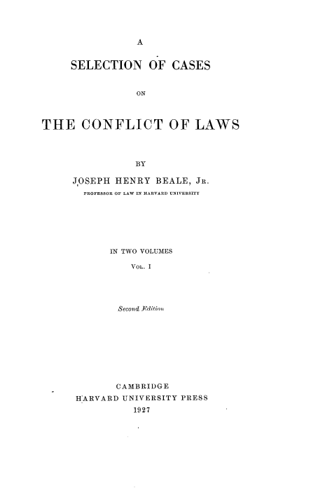 handle is hein.beal/sccflws0001 and id is 1 raw text is: 




A


     SELECTION OF CASES


                 ON



THE CONFLICT OF LAWS




                 BY


J.OSEPH HENRY  BEALE, JR.
  PROFESSOR OF LAW IN HARVARD UNIVERSITY







       IN TWO VOLUMES

          VOL. I





        Second }cditim


       CAMBRIDGE
HARVARD UNIVERSITY PRESS
          1927


