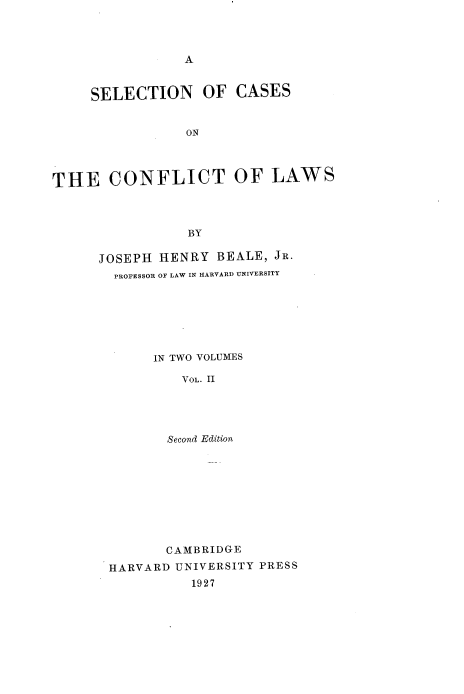 handle is hein.beal/sccflws0002 and id is 1 raw text is: 




A


     SELECTION OF CASES


                 ON




THE CONFLICT OF LAWS



                 BY


JOSEPH HENRY   BEALE, JR.
  PROFESSOR OF LAW IN HARVARD UNIVERSITY







       IN TWO VOLUMES

          VOL. II




        Second Edition


       CAMBRIDGE
HARVARD UNIVERSITY PRESS
          1927


