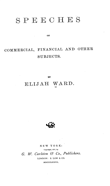 handle is hein.beal/sccfos0001 and id is 1 raw text is: 




SPEE


ORE


ON


COMMERCIAL,  FINANCIAL  AND  OTHER
             SUBJECTS.




                 B


ELIJAH


WARD.
i)


       NEW YORK:
         Copyright, 1877, by
G. W Carleton & Co., Publishers.
      LONDON: S. LOW & CO.
         MDCCCLXXVII.


S


