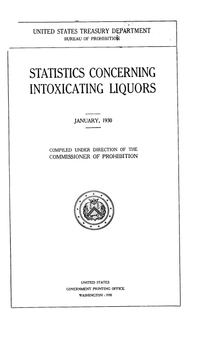handle is hein.beal/sccgixls0001 and id is 1 raw text is: 





UNITED STATES TREASURY DEPARTMENT
         BUREAU OF PROHIBLTIO


STATISTICS CONCERNING


INTOXICATING LIQUORS





             JANUARY, 1930





      COMPILED UNDER DIRECTION OF THE
      COMMISSIONER OF PROHIBITION





                 *

               x     *





                 # is











               UNITED STATES
          GOVERNMENT PRINTING OFFICE
              WASHINGTON : 1930


