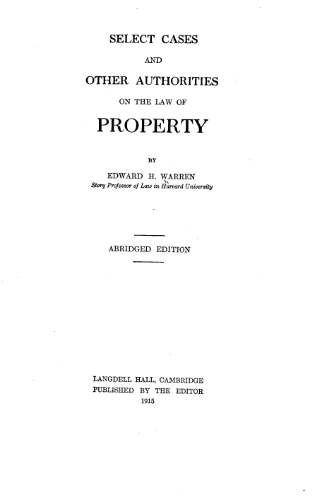 handle is hein.beal/sccoauso0001 and id is 1 raw text is: 



    SELECT CASES

           AND

OTHER AUTHORITIES

      ON THE LAW OF


  PROPERTY



            BY

    EDWARD  H. WARREN
 Story Professor of Law in Harvard University


   ABRIDGED EDITION















LANGDELL HALL, CAMBRIDGE
PUBLISHED BY THE EDITOR
         1915


