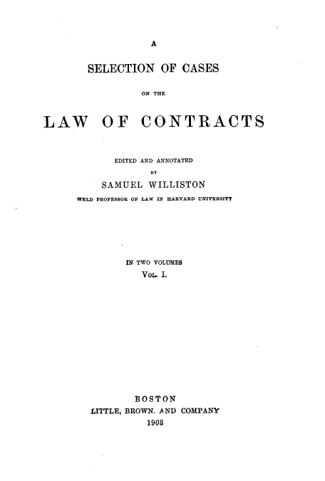 handle is hein.beal/sccontra0001 and id is 1 raw text is: A

SELECTION OF CASES
ON THE
LAW OF CONTRACTS

EDITED AND ANNOTATED
SAMUEL WILLISTON
WELD PROFESSOR OF LAW IN HARVARD UNIVERSITT

IN TWO VOLUMES
VoL. .
BOSTON
LITTLE, BROWN. AND COMPANY
1903


