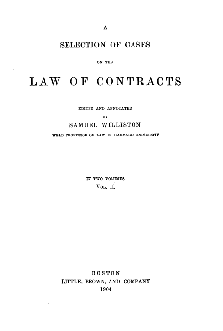 handle is hein.beal/sccontra0002 and id is 1 raw text is: A

SELECTION OF CASES
ON T   RE
LAW OF CONTRACTS

EDITED AND ANNOTATED
BY
SAMUEL WILLISTON
WELD PROFESSOR OF LAW IN HARVARD UNIVERSITY

IN TWO VOLUMES
VOL. II.
BOSTON
LITTLE, BROWN, AND COMPANY
1904


