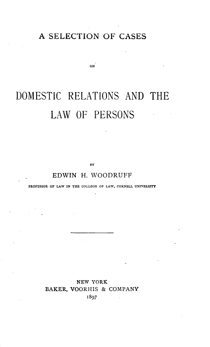 handle is hein.beal/scdrlp0001 and id is 1 raw text is: 




      A SELECTION OF CASES




                  ON




DOMESTIC RELATIONS AND THE


LAW   OF   PERSONS







          BY

EDWIN  H. WOODRUFF


PROFESSOR OF LAW IN THE COLLEGE OF LAW, CORNELL UNIVERSITY















            NEW YORK
    BAKER, VOORHIS & COMPANY
              1897


