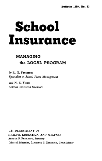 handle is hein.beal/schinsm0001 and id is 1 raw text is: Bulietin 1959, No. 23

School
Insurance
MANAGING
the LOCAL PROGRAM
by R. N. FINCHUM
Specialist in School Plant Management
and N. E. VILES
SCHOOL HOUSING SECTION
U.S. DEPARTMENT OF
HEALTH, EDUCATION, AND WELFARE
ARTHUR S. FLEMMING, Secretary
Office of Education, LAWRENCE G. DERTHICK, Commissioner


