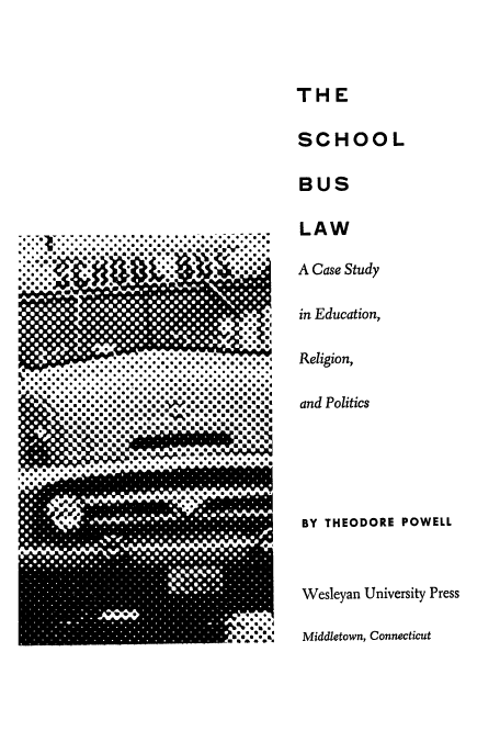 handle is hein.beal/schobue0001 and id is 1 raw text is: THE

SCHOOL
BUS
LAW

* * * * **
. . . . . . . . * * * * * * * . *.
.........................................
*........................ . *. . . . * . * * . * .
* . . . . . . * ..* 6 * S S S S S S S S S S S 5 5
5*555 *SSS@SSSSSSSSSUUOSS4
SS*SSSSSSSSSSSEUSUSSSUSSS
S U SOOSSE a S
*SummS.mmm
*SSS6SSSUUUSS~SSSUUUEm..U
*SS S **** ~ S S SUSaaEm

A Case Study
in Education,
Religion,
and Politics

BY THEODORE POWELL
Wesleyan University Press
Middletown, Connecticut


