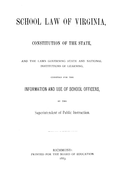 handle is hein.beal/scholawdec0001 and id is 1 raw text is: SCHOOL LAW OF VIRGINIA,
CONSTITUTION OF THE STATE,
AND THE LAWS GOVERNING STATE AND NATIONAL
INSTITUTIONS OF LEARNING,
CODIFIrED FOR THE
INFORMATION AND USE OF SCHOOL OFFICERS,
BY THE
Superinutndent of Public Instruction.

RICHMOND:
PRINTED FOR THE BOARD OF EDUCATION.
1883.


