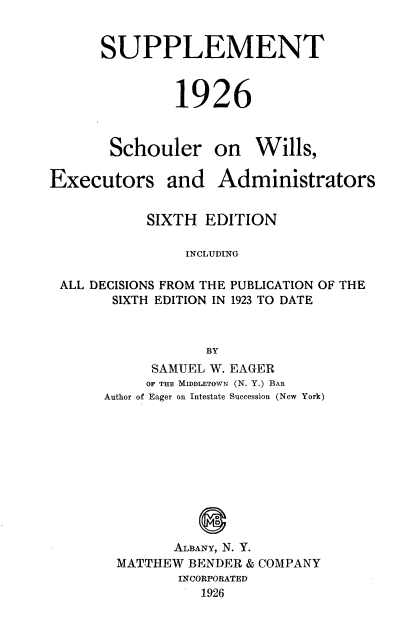 handle is hein.beal/schwexad0001 and id is 1 raw text is: 


SUPPLEMENT



         1926



 Schouler on Wills,


Executors


and   Administrators


          SIXTH  EDITION

               INCLUDING

ALL DECISIONS FROM THE PUBLICATION OF THE
      SIXTH EDITION IN 1923 TO DATE



                 BY
           SAMUEL W. EAGER
           OF THE MIDDLETOWN (N. Y.) BAR
     Author of Eager on Intestate Succession (New York)


       ALBANY, N. Y.
MATTHEW  BENDER & COMPANY
       INCORPORATED
          1926


