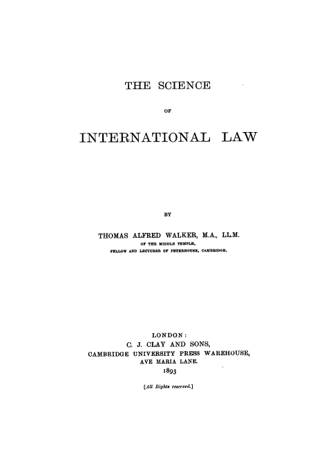 handle is hein.beal/scil0001 and id is 1 raw text is: THE SCIENCE
OF

INTERNATIONAL

LAW

THOMAS ALFRED WALKER, M.A., LL.M.
OF THE MIDDLE TEMPLE,
FELLWW AN;D LECTURER OF PETZRHOUSE, CAMBRIDGE.
LONDON:
C. J. CLAY AND SONS,
CAMBRIDGE UNIVERSITY PRESS WAREHOUSE,
AVE MARIA LANE.
1893

[All Rights reserved.]


