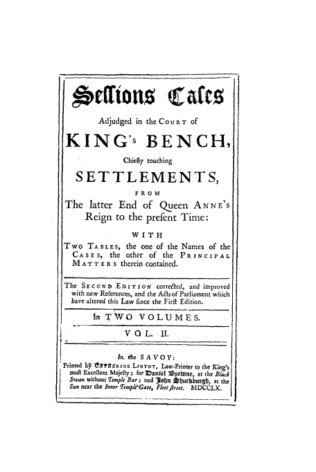 handle is hein.beal/sckb0002 and id is 1 raw text is: Adjudged in the COURT of
KING's BENCH,
Chiefly touching
SETTLEMENTS,
FROM
The latter End of Queen AN N E'S
Reign to the prefent Time:
WITH
Two TABLES, the one of the Names of the
CASES, the other of the PRINCIPAL
M A T T E R s therein contained.

The S E C O N n E D I T 0 N  corrected, and improved
with new References, and the Acts of Parliament which
have altered this Law fince the Firfl Edition.
In TWO VOLUMES.
VOL.        II.
In. the SAVOY:
Printed b'L X'FAffR1NE LINTOT, Law-Printer to the King's
moft Excellent Majefty ; for IDaniel *l5;obnne, at the Blacl
Swan without Temple Bar; and 3obn A luchbur'gl, at the
Sun near the Inner Templi'eGatt, Fleet-flrer. MDCCLX.

I                                i        .                                  i.


