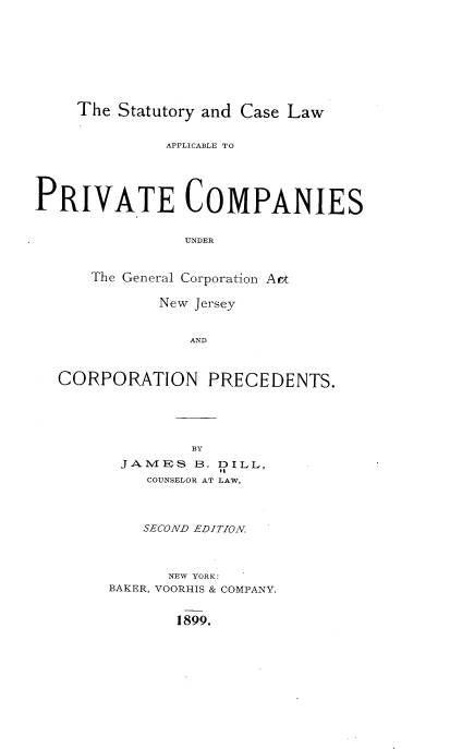 handle is hein.beal/sclapc0001 and id is 1 raw text is: 









The Statutory and Case Law


              APPLICABLE TO





PRIVATE COMPANIES


                UNDER



      The General Corporation Art

             New Jersey


                AND



  CORPORATION PRECEDENTS.


         BY
 JAMES   B. DILL,
    COUNSELOR AT LAW.




    SECOND EDITION.



      NEW YORK:
BAKER, VOORHIS & COMPANY.


1899.


