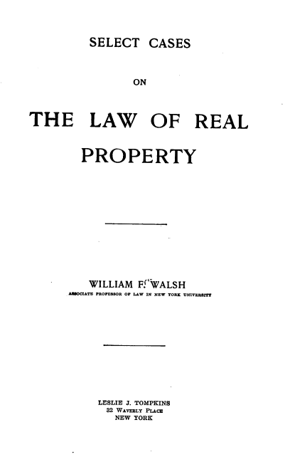 handle is hein.beal/sclawrp0001 and id is 1 raw text is: SELECT

CASES

ON

THE LAW OF REAL
PROPERTY
WILLIAM Ff'WALSH
AESOCIATE PROPESSOR OF LAW IN NEW YORK UNIVERSIT'
LESLIE J. TOMPKINS
32 WAVERLY PLACE
NEW YORK


