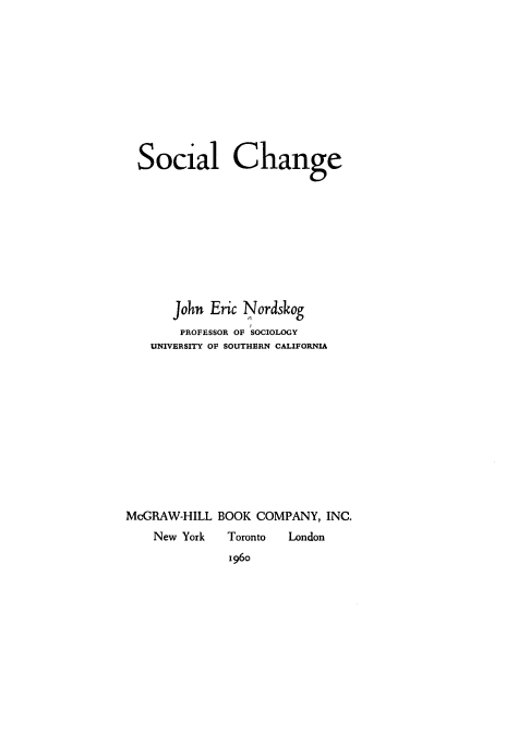 handle is hein.beal/sclchge0001 and id is 1 raw text is: 











  Social Change










      John  Eric Nordskog
      PROFESSOR OF SOCIOLOGY
   UNIVERSITY OF SOUTHERN CALIFORNIA












McGRAW-HILL  BOOK COMPANY,  INC.
    New York  Toronto London
              1960


