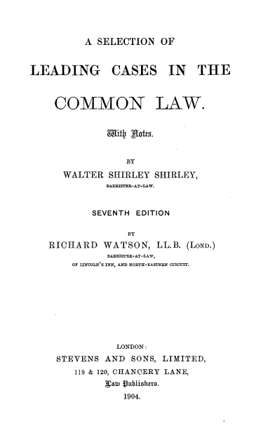 handle is hein.beal/scldcmlw0001 and id is 1 raw text is: 



A SELECTION   OF


LEADING CASES IN THE


COMMON


LAW.


           Mitt xtta.


              BY

   WALTER  SHIRLEY SHIRLEY,
           BABISTEB-AT-LAW.


        SEVENTH EDITION

              BY
RICHARD   WATSON,   LL.B. (LOND.)
           BAERISTEB-AT-LAW,
    OF LINCOLN'S INN, AND NORTH-EASTERN CIRCUIT.









            LONDON:
 STEVENS  AND  SONS, LIMITED,
     119 & 120, CHANCERY LANE,
          gatu Vublioitrs.
              1904.


