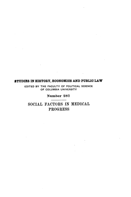 handle is hein.beal/sclfsiml0001 and id is 1 raw text is: 




















STUDIES IN HISTORY, ECONOMICS AND PUBLIC LAW
     EDITED BY THE FACULTY OF POLITICAL SCIENCE
             OF COLUMBIA UNIVERSITY

                Number  287

       SOCIAL  FACTORS  IN MEDICAL
                PROGRESS


