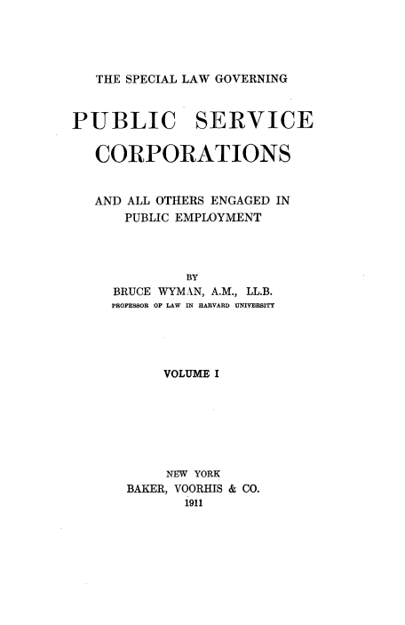 handle is hein.beal/sclgpuvor0001 and id is 1 raw text is: 




THE SPECIAL LAW GOVERNING


PUBLIC SERVICE

   CORPORATIONS


   AND ALL OTHERS ENGAGED IN
      PUBLIC EMPLOYMENT




              BY
     BRUCE WYMAN, A.M., LL.B.
     PROFESSOR OF LAW IN HARVARD UNIVERSITY


    VOLUME I







    NEW YORK
BAKER, VOORHIS & CO.
       1911


