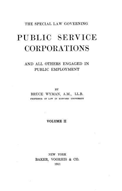 handle is hein.beal/sclgpuvor0002 and id is 1 raw text is: 




   THE SPECIAL LAW GOVERNING



PUBLIC SERVICE


   CORPORATIONS


   AND ALL OTHERS ENGAGED IN
      PUBLIC EMPLOYMENT




              BY
     BRUCE WYMAN, A.M., LL.B.
     PROFESSOR OF LAW IN HARVARD UNIVERSITY


    VOLUME II







    NEW YORK
BAKER, VOORHIS & CO.
       1911


