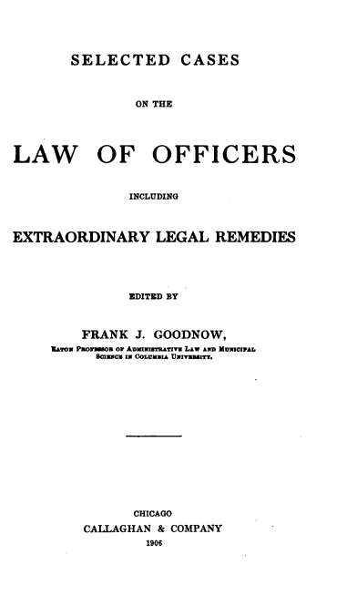 handle is hein.beal/scloel0001 and id is 1 raw text is: 





        SELECTED CASES



                ON THE





LAW OF OFFICERS



               INCLUDING



EXTRAORDINARY LEGAL REMEDIES





               EDITED BY



         FRANK  J. GOODNOW,
     UaYox Psoomaou or ADMIN16ThATivU LAW AN9D MUNwIIAL
           80CrNc IN COLUMBIA UINIVMWIY.
















                CHICAGO

         CALLAGHAN & COMPANY
                 1906


