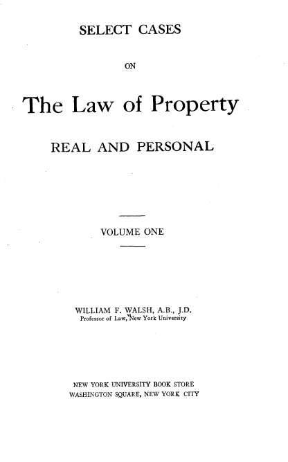 handle is hein.beal/sclprp0001 and id is 1 raw text is: SELECT CASES
ON
The Law of Property

REAL

AND PERSONAL

VOLUME ONE
WILLIAM F. WALSH, A.B., J.D.
Professor of Law,Iew York University
NEW YORK UNIVERSITY BOOK STORE
WASHINGTON SQUARE, NEW YORK CITY


