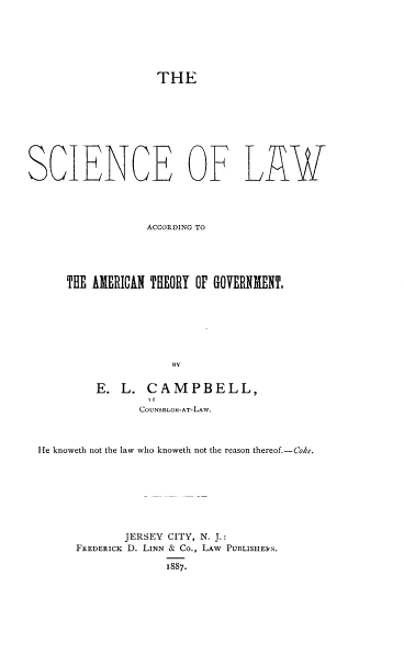 handle is hein.beal/sclwaa0001 and id is 1 raw text is: 






THE


SCIENCE OF LAW



                  ACCORDING TO





      THE AMERICAN THEORY OF GOVERNIMENT.






                     BY

          E.  L.  CAMPBELL,

                 COUNSELOR-AT-LAW.



 He knoweth not the law who knoweth not the reason thereof.-Coke.







              JERSEY CITY, N. J.:
       FREDERICK D. LINN & Co., LAW PUBLISHE1<S.

                     1887.


