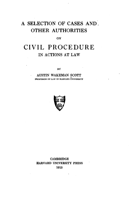 handle is hein.beal/scoacp0001 and id is 1 raw text is: 





A  SELECTION   OF CASES   AND.

    OTHER   AUTHORITIES

              ON


 CIVIL PROCEDURE

       IN ACTIONS AT LAW



              BY


AUSTIN WAKEMAN SCOTT
PROFESSOR OF LAW TN HARVART) UNIVER3TY





















      CAMBRIDGE
 HARVARD UNIVERSITY PRESS
         1915


