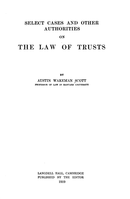 handle is hein.beal/scoal0001 and id is 1 raw text is: 




   SELECT   CASES   AND   OTHER
           AUTHORITIES

                 ON


THE LAW OF TRUSTS






                 BY


AUSTIN WAKEMAN  SCOTT
PROFESSOR OF LAW IN HARVARD UNIVERSITY
























LANGDELL HALL, CAMBRIDGE
PUBLISHED BY THE EDITOR
          1919


