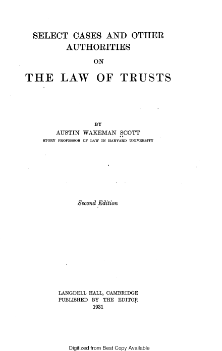 handle is hein.beal/scoalt0001 and id is 1 raw text is: SELECT CASES AND OTHER
AUTHORITIES
ON
THE LAW OF TRUSTS

BY
AUSTIN WAKEMAN SCOTT
STORY PROFESSOR OF LAW IN HARVARD UNIVERSITY
Second Edition
LANGDELL HALL, CAMBRIDGE
PUBLISHED BY THE EDITOR
1931

Digitized from Best Copy Available


