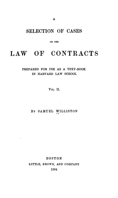 handle is hein.beal/scotlc0001 and id is 1 raw text is: 




A


SELECTION   OF CASES


         ON THE


LAW


OF CONTRACTS


PREPARED FOR USE AS A TEXT-BOOK
    IN HARVARD LAW SCHOOL



          VOL. II.





   BY SAMUEL WILLISTON


       BOSTON
LITTLE, BROWN, AND COMPANY
        1894



