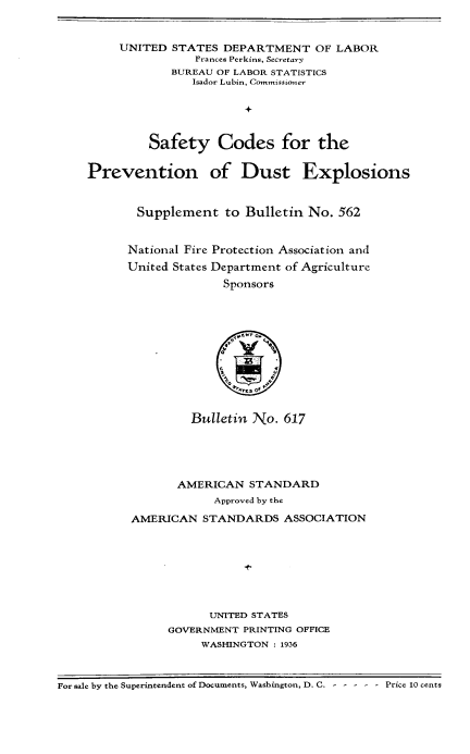 handle is hein.beal/scpvex0001 and id is 1 raw text is: 


     UNITED  STATES DEPARTMENT OF LABOR
                Prances Perkins, Secretary
            BUREAU OF LABOR STATISTICS
                Isador Lubin, Commissioner





         Safety Codes for the


Prevention of Dust Explosions



       Supplement   to Bulletin  No. 562


       National Fire Protection Association and
       United States Department of Agriculture
                    Sponsors









                       , sof,


         Bulletin No.  617





       AMERICAN   STANDARD
            Approved by the

AMERICAN   STANDARDS   ASSOCIATION








            UNITED STATES
     GOVERNMENT  PRINTING OFFICE
          WASHINGTON : 1936


For sale by the Superintendent of Documents, Washington, D. C. ------ Price 10 cents


