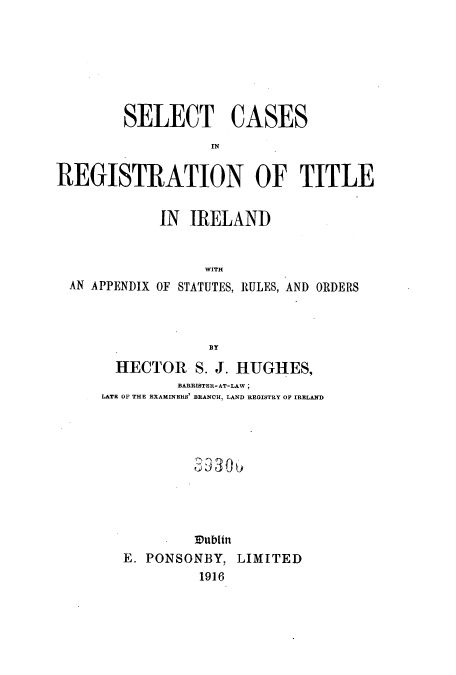 handle is hein.beal/scregias0001 and id is 1 raw text is: SELECT CASES
IN
REGISTRATION OF TITLE
IN IRELAND
WITH
AN APPENDIX OF STATUTES, RULES, AND ORDERS
BY

HECTOR S. J. HUGHES,
BARRISTER-AT-LAW ;
LATE OF THE EXAMINERS BRANCH, LAND REGISTRY OF IRELAND
Vublin
E. PONSONBY, LIMITED
1916


