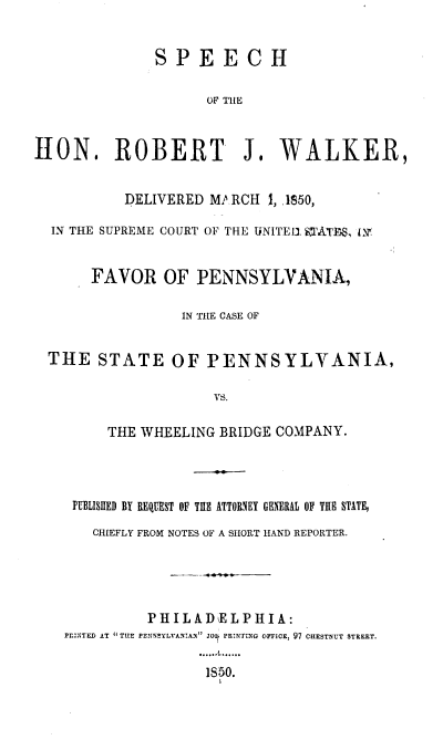 handle is hein.beal/scrjwk0001 and id is 1 raw text is: 


              SPEECH

                    OF THE



HON. ROBERT J. WALKER,


           DELIVERED MA RCH 1, ,1S50,

  IN THE SUPREME COURT OF THE UNITED. iTATES, 19


       FAVOR   OF  PENNSYLVANIA,

                 IN THE CASE OF


  THE   STATE   OF  PENNSYLVANIA,

                     VS.

         THE WHEELING BRIDGE COMPANY.


FUELISHED BY REQUEST OF T11 ATTORNEY GENERAL OF THE STATE,

   CHIEFLY FROM NOTES OF A SHORT HAND REPORTER.





          PHILADELPHIA:
PrINTED AT THIE PENNSYLVANIAN JO PRNTING OFFICE, 97 CHESTNUT STREET.

                 1S50.


