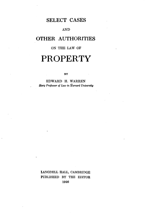 handle is hein.beal/sctcsadauslw0001 and id is 1 raw text is: 



    SELECT CASES

           AND

OTHER AUTHORITIES

      ON THE LAW OF


  PROPERTY


            BY

    EDWARD  H. WARREN
 Story Professor of Law in $arvard University


LANGDELL HALL, CAMBRIDGE
PUBLISHED BY THE EDITOR
         1926


