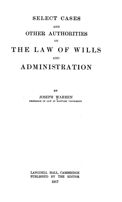handle is hein.beal/sctcsado0001 and id is 1 raw text is: 



  SELECT CASES

          AND

OTHER   AUTHORITIES

          ON


THE LAW OF WILLS

              AND


   ADMINISTRATION





               BY


   JOSEPH WARREN
PROFESSOR OF LAW IN HARVARD UNIVERSITY




















LANGDELL HALL, CAMBRIDGE
PUBLISHED BY THE EDITOR
        1917


