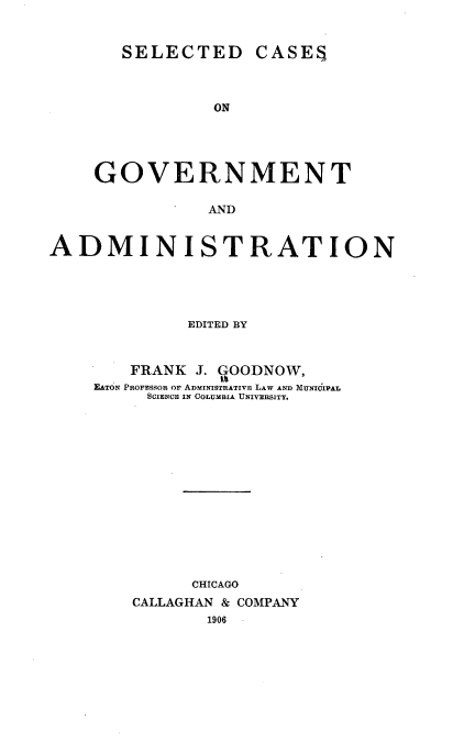 handle is hein.beal/sctdcsog0001 and id is 1 raw text is: 


SELECTED CASES


                ON




    GOVERNMENT

                AND


ADMINISTRATION


         EDITED BY



    FRANK J. GOODNOW,
EATON PROFESSOR OF ADMINISTRATIVE LAW AND~ MUNICIPAL
     SCIENCE IN OOLUMBIA UNIVERSITY.














          CHICAGO
    CALLAGHAN & COMPANY
           1906


