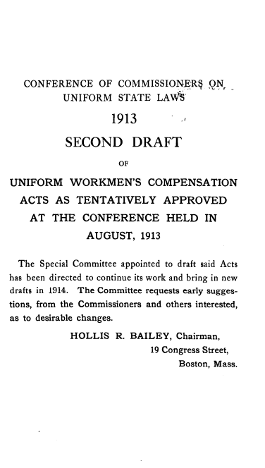 handle is hein.beal/sddtumwn0001 and id is 1 raw text is: 






   CONFERENCE OF COMMISSIONER      ON,-
          UNIFORM  STATE LAWS

                  1913         ,

          SECOND DRAFT

                   OF

UNIFORM WORKMEN'S COMPENSATION
  ACTS AS TENTATIVELY APPROVED
    AT THE CONFERENCE HELD IN
              AUGUST, 1913

  The Special Committee appointed to draft said Acts
has been directed to continue its work and bring in new
drafts in 1914. The Committee requests early sugges-
tions, from the Commissioners and others interested,
as to desirable changes.
           HOLLIS R. BAILEY, Chairman,
                         19 Congress Street,
                              Boston, Mass.


