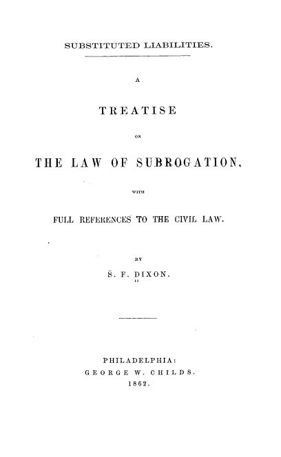 handle is hein.beal/sdlbsatse0001 and id is 1 raw text is: SUBSTITUTED LIABILITIES.

A
TREATISE
ON
THE LAW OF SUBROGATION,
WITll
FULL REFERENCES TO THE CIVIL LAW.
BY
. F. DIXON.

PHILADELPHIA:
GEORGE W. C H I L D S.
1862.


