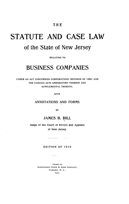 handle is hein.beal/seadcelw0001 and id is 1 raw text is: 









                      THE




STATUTE AND CASE LAW



       of the  State   of New Jersey



                    RELATING TO




        BUSINESS COMPANIES



   UNDER AN ACT CONCERNING CORPORATIONS (REVISION OF 1896) AND
         THE VARIOUS ACTS AMENDATORY THEREOF AND
                SUPPLEMENTAL THERETO.


                      WITH


            ANNOTATIONS  AND  FORMS


                       BY


       JAMES  B. DILL


Judge of the Court of Errors and Appeals

         of New Jersey






       EDITION OF 1910






            PRESS OF
    SINNICKSON CHEW & SONS COMPANY.
          CAMDEN, N. J.:
             1910.


