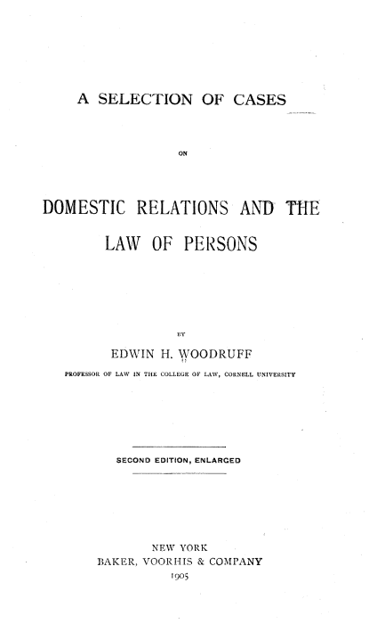 handle is hein.beal/secdomrlp0001 and id is 1 raw text is: 








     A  SELECTION OF CASES




                   ON





DOMESTIC RELATIONS AND            THE


         LAW   OF   PERSONS







                   By

          EDWIN H. WOODRUFF

   PROFESSOR OF LAW IN THE COLLEGE OF LAW, CORNELL UNIVERSITY







          SECOND EDITION, ENLARCED








               NEW YORK
        BAKER, VOORHIS & COMPANY
                  1905


