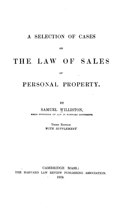 handle is hein.beal/seclsp0001 and id is 1 raw text is: 










     A   SELECTION OF CASES


                  ON



THE. LAW OF SALES


                  OF



    PERSONAL PROPERTY.




                   BY

           SAMUEL WILLISTON,
       WELD PROFESSOR OF LAW IN HARVARD UNIVERSITY.


               THIRD EDITION
             WITH SUPPLEMENT











             CAMBRIDGE MASS.:
 THE HARVARD LAW REVIEW PUBLISHING ASSOCIATION.
                 1919.


