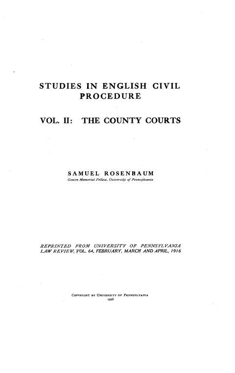handle is hein.beal/secpcc0001 and id is 1 raw text is: 














STUDIES IN ENGLISH CIVIL

            PROCEDURE


VOL. II:


THE COUNTY COURTS


        SAMUEL ROSENBAUM
        Gowen Memorial Fellow, University of Pennsylvania











REPRINTED FROM UNIRERSITY OF PENNSYLVANIA
LAW REVIEW, VOL. 64, FEBRUARY, MARCH AND APRIL, 1916


COPYRIGHT BY UNIVERSITY OF PENNSYLVANIA
          19x6



